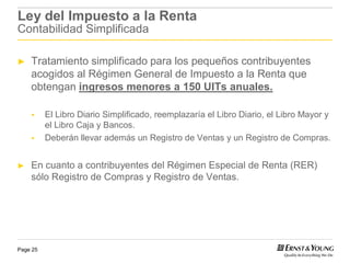 Ley del Impuesto a la Renta
Contabilidad Simplificada

►   Tratamiento simplificado para los pequeños contribuyentes
    acogidos al Régimen General de Impuesto a la Renta que
    obtengan ingresos menores a 150 UITs anuales.

          El Libro Diario Simplificado, reemplazaría el Libro Diario, el Libro Mayor y
          el Libro Caja y Bancos.
          Deberán llevar además un Registro de Ventas y un Registro de Compras.


►   En cuanto a contribuyentes del Régimen Especial de Renta (RER)
    sólo Registro de Compras y Registro de Ventas.




Page 25
 
