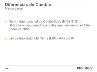 Diferencias de Cambio
Marco Legal



►   Norma Internacional de Contabilidad (NIC) N° 21.-
    Utilizada en los períodos anuales que comienzan el 1 de
    enero de 2005.

►   Ley de Impuesto a la Renta (LIR).- Artículo 61




Page 27
 
