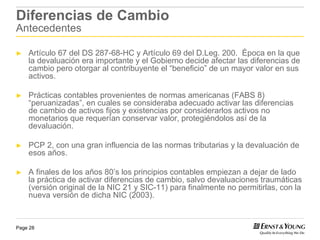 Diferencias de Cambio
Antecedentes

►   Artículo 67 del DS 287-68-HC y Artículo 69 del D.Leg. 200. Época en la que
    la devaluación era importante y el Gobierno decide afectar las diferencias de
    cambio pero otorgar al contribuyente el “beneficio” de un mayor valor en sus
    activos.

►   Prácticas contables provenientes de normas americanas (FABS 8)
    “peruanizadas”, en cuales se consideraba adecuado activar las diferencias
    de cambio de activos fijos y existencias por considerarlos activos no
    monetarios que requerían conservar valor, protegiéndolos así de la
    devaluación.

►   PCP 2, con una gran influencia de las normas tributarias y la devaluación de
    esos años.

►   A finales de los años 80’s los principios contables empiezan a dejar de lado
    la práctica de activar diferencias de cambio, salvo devaluaciones traumáticas
    (versión original de la NIC 21 y SIC-11) para finalmente no permitirlas, con la
    nueva versión de dicha NIC (2003).


Page 28
 
