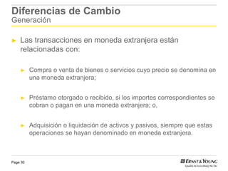 Diferencias de Cambio
Generación

►   Las transacciones en moneda extranjera están
    relacionadas con:

    ►     Compra o venta de bienes o servicios cuyo precio se denomina en
          una moneda extranjera;


    ►     Préstamo otorgado o recibido, si los importes correspondientes se
          cobran o pagan en una moneda extranjera; o,


    ►     Adquisición o liquidación de activos y pasivos, siempre que estas
          operaciones se hayan denominado en moneda extranjera.



Page 30
 