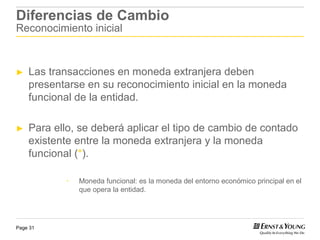 Diferencias de Cambio
Reconocimiento inicial



►   Las transacciones en moneda extranjera deben
    presentarse en su reconocimiento inicial en la moneda
    funcional de la entidad.

►   Para ello, se deberá aplicar el tipo de cambio de contado
    existente entre la moneda extranjera y la moneda
    funcional (*).

            *   Moneda funcional: es la moneda del entorno económico principal en el
                que opera la entidad.




Page 31
 