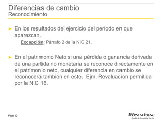 Diferencias de cambio
Reconocimiento

►   En los resultados del ejercicio del período en que
    aparezcan.
          Excepción: Párrafo 2 de la NIC 21.


►   En el patrimonio Neto si una pérdida o ganancia derivada
    de una partida no monetaria se reconoce directamente en
    el patrimonio neto, cualquier diferencia en cambio se
    reconocerá también en este. Ejm. Revaluación permitida
    por la NIC 16.




Page 32
 