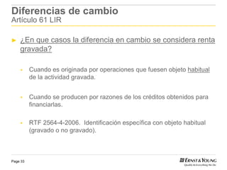 Diferencias de cambio
Artículo 61 LIR

►   ¿En que casos la diferencia en cambio se considera renta
    gravada?

          Cuando es originada por operaciones que fuesen objeto habitual
          de la actividad gravada.


          Cuando se producen por razones de los créditos obtenidos para
          financiarlas.

          RTF 2564-4-2006. Identificación específica con objeto habitual
          (gravado o no gravado).



Page 33
 