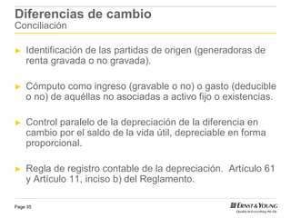 Diferencias de cambio
Conciliación

►   Identificación de las partidas de origen (generadoras de
    renta gravada o no gravada).

►   Cómputo como ingreso (gravable o no) o gasto (deducible
    o no) de aquéllas no asociadas a activo fijo o existencias.

►   Control paralelo de la depreciación de la diferencia en
    cambio por el saldo de la vida útil, depreciable en forma
    proporcional.

►   Regla de registro contable de la depreciación. Artículo 61
    y Artículo 11, inciso b) del Reglamento.

Page 35
 