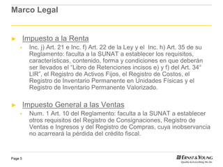Marco Legal


►        Impuesto a la Renta
          Inc. j) Art. 21 e Inc. f) Art. 22 de la Ley y el Inc. h) Art. 35 de su
          Reglamento: faculta a la SUNAT a establecer los requisitos,
          características, contenido, forma y condiciones en que deberán
          ser llevados el “Libro de Retenciones incisos e) y f) del Art. 34°
          LlR”, el Registro de Activos Fijos, el Registro de Costos, el
          Registro de Inventario Permanente en Unidades Físicas y el
          Registro de Inventario Permanente Valorizado.

►        Impuesto General a las Ventas
          Num. 1 Art. 10 del Reglamento: faculta a la SUNAT a establecer
          otros requisitos del Registro de Consignaciones, Registro de
          Ventas e Ingresos y del Registro de Compras, cuya inobservancia
          no acarreará la pérdida del crédito fiscal.


Page 5
 