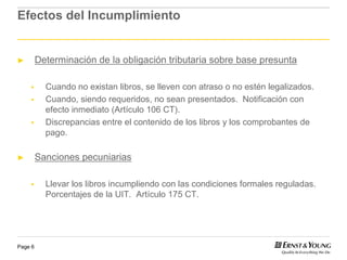Efectos del Incumplimiento


►        Determinación de la obligación tributaria sobre base presunta

           Cuando no existan libros, se lleven con atraso o no estén legalizados.
           Cuando, siendo requeridos, no sean presentados. Notificación con
           efecto inmediato (Artículo 106 CT).
           Discrepancias entre el contenido de los libros y los comprobantes de
           pago.

►        Sanciones pecuniarias

           Llevar los libros incumpliendo con las condiciones formales reguladas.
           Porcentajes de la UIT. Artículo 175 CT.




Page 6
 