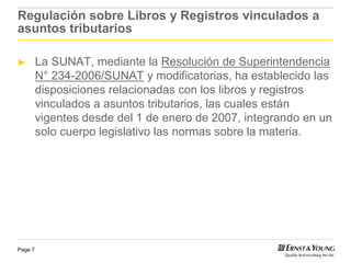 Regulación sobre Libros y Registros vinculados a
asuntos tributarios

►        La SUNAT, mediante la Resolución de Superintendencia
         N° 234-2006/SUNAT y modificatorias, ha establecido las
         disposiciones relacionadas con los libros y registros
         vinculados a asuntos tributarios, las cuales están
         vigentes desde del 1 de enero de 2007, integrando en un
         solo cuerpo legislativo las normas sobre la materia.




Page 7
 