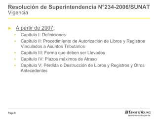 Resolución de Superintendencia N°234-2006/SUNAT
Vigencia

►        A partir de 2007:
           Capítulo I: Definiciones
           Capítulo II: Procedimiento de Autorización de Libros y Registros
           Vinculados a Asuntos Tributarios
           Capítulo III: Forma que deben ser Llevados
           Capítulo IV: Plazos máximos de Atraso
           Capítulo V: Pérdida o Destrucción de Libros y Registros y Otros
           Antecedentes




Page 8
 