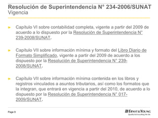 Resolución de Superintendencia N° 234-2006/SUNAT
Vigencia

►        Capítulo VI sobre contabilidad completa, vigente a partir del 2009 de
         acuerdo a lo dispuesto por la Resolución de Superintendencia N°
         239-2008/SUNAT.

►        Capítulo VII sobre información mínima y formato del Libro Diario de
         Formato Simplificado, vigente a partir del 2009 de acuerdo a los
         dispuesto por la Resolución de Superintendencia N° 239-
         2008/SUNAT.

►        Capítulo VII sobre información mínima contenida en los libros y
         registros vinculados a asuntos tributarios, así como los formatos que
         la integran, que entrará en vigencia a partir del 2010, de acuerdo a lo
         dispuesto por la Resolución de Superintendencia N° 017-
         2009/SUNAT.

Page 9
 