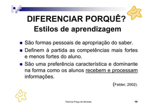 DIFERENCIAR PORQUÊ?
    Estilos de aprendizagem
São formas pessoais de apropriação do saber.
Definem à partida as competências mais fortes
e menos fortes do aluno.
São uma preferência característica e dominante
na forma como os alunos recebem e processam
informações.
                                     (Felder, 2002).


                  Patrícia Praça de Almeida       16
 