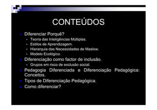 CONTEÚDOS
Diferenciar Porquê?
  Teoria das Inteligências Múltiplas.
  Estilos de Aprendizagem.
  Hierarquia das Necessidades de Maslow.
  Modelo Ecológico.
Diferenciação como factor de inclusão.
  Grupos em risco de exclusão social.
Pedagogia Diferenciada e Diferenciação Pedagógica:
Conceitos.
Tipos de Diferenciação Pedagógica.
Como diferenciar?


                      Patrícia Praça de Almeida   2
 