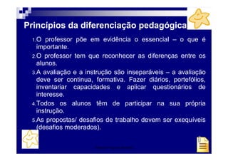 Princípios da diferenciação pedagógica
 1.O   professor põe em evidência o essencial – o que é
   importante.
 2.O professor tem que reconhecer as diferenças entre os
   alunos.
 3.A avaliação e a instrução são inseparáveis – a avaliação
   deve ser continua, formativa. Fazer diários, portefólios,
   inventariar capacidades e aplicar questionários de
   interesse.
 4.Todos os alunos têm de participar na sua própria
   instrução.
 5.As propostas/ desafios de trabalho devem ser exequíveis
   (desafios moderados).


                      Patrícia Praça de Almeida         35
 