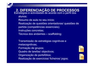 2. DIFERENCIAÇÃO DE PROCESSOS
Estratégias e actividades de acordo com o perfil dos
    alunos:
    Resumo da aula no seu início;
    Realização de questões orientadoras/ questões de
    partida (competências essenciais);
    Instruções concretas;
    Técnica dos andaimes – scaffolding;

   Transmissão de estratégias cognitivas e
   metacognitivas;
   Formação de grupos;
   Quadro de tarefas/ objectivos;
   Organização de portefólios;
   Realização de exercícios/ ficheiros/ jogos;
                    Patrícia Praça de Almeida          39
 