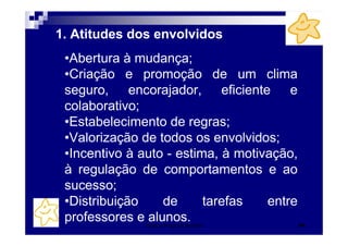 1. Atitudes dos envolvidos
 •Abertura à mudança;
 •Criação e promoção de um clima
 seguro, encorajador, eficiente e
 colaborativo;
 •Estabelecimento de regras;
 •Valorização de todos os envolvidos;
 •Incentivo à auto - estima, à motivação,
 à regulação de comportamentos e ao
 sucesso;
 •Distribuição    de      tarefas   entre
 professores e alunos.
              Patrícia Praça de Almeida     44
 