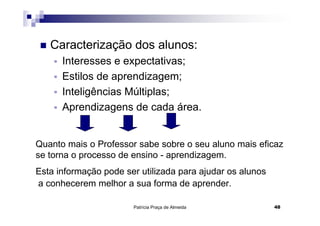 Caracterização dos alunos:
      Interesses e expectativas;
      Estilos de aprendizagem;
      Inteligências Múltiplas;
      Aprendizagens de cada área.


Quanto mais o Professor sabe sobre o seu aluno mais eficaz
se torna o processo de ensino - aprendizagem.
Esta informação pode ser utilizada para ajudar os alunos
a conhecerem melhor a sua forma de aprender.

                       Patrícia Praça de Almeida           48
 