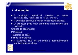 7. Avaliação
   A     avaliação    tradicional valoriza  os    testes
   padronizados, destinados ao “aluno médio”.
   A avaliação contínua é muitas vezes desvalorizada.
   O professor pode usar diferentes instrumentos para
   avaliação:
Grelhas de observação;
Portefólios;
Trabalhos de casa;
Fichas de avaliação;
   A avaliação deve ter em conta o desenvolvimento
   intraindividual do aluno.


                    Patrícia Praça de Almeida         51
 