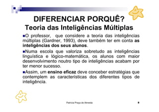 DIFERENCIAR PORQUÊ?
 Teoria das Inteligências Múltiplas
  O professor, que considere a teoria das inteligências
múltiplas (Gardner, 1993), deve também ter em conta as
inteligências dos seus alunos.
  Numa escola que valoriza sobretudo as inteligências
linguística e lógico-matemática, os alunos com maior
desenvolvimento noutro tipo de inteligências acabam por
ter menor sucesso.
  Assim, um ensino eficaz deve conceber estratégias que
contemplem as características dos diferentes tipos de
inteligência.



                    Patrícia Praça de Almeida         8
 