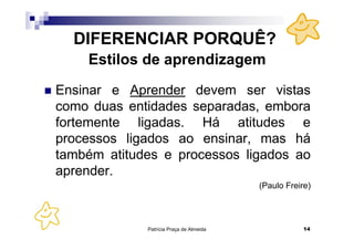 DIFERENCIAR PORQUÊ?
    Estilos de aprendizagem
Ensinar e Aprender devem ser vistas
como duas entidades separadas, embora
fortemente ligadas. Há atitudes e
processos ligados ao ensinar, mas há
também atitudes e processos ligados ao
aprender.
                                         (Paulo Freire)




             Patrícia Praça de Almeida               14
 