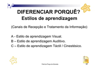 DIFERENCIAR PORQUÊ?
       Estilos de aprendizagem
(Canais de Recepção e Tratamento da Informação)

A - Estilo de aprendizagem Visual.
B – Estilo de aprendizagem Auditivo.
C – Estilo de aprendizagem Táctil / Cinestésico.




                    Patrícia Praça de Almeida      17
 