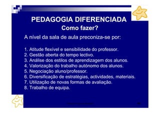 PEDAGOGIA DIFERENCIADA
                   Como fazer?
A nível da sala de aula preconiza-se por:

1. Atitude flexível e sensibilidade do professor.
2. Gestão aberta do tempo lectivo.
3. Análise dos estilos de aprendizagem dos alunos.
4. Valorização do trabalho autónomo dos alunos.
5. Negociação aluno/professor.
6. Diversificação de estratégias, actividades, materiais.
7. Utilização de novas formas de avaliação.
8. Trabalho de equipa.


                     Patrícia Praça de Almeida              42
 
