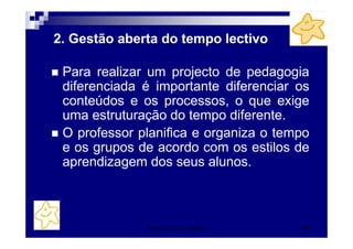 2. Gestão aberta do tempo lectivo

 Para realizar um projecto de pedagogia
 diferenciada é importante diferenciar os
 conteúdos e os processos, o que exige
 uma estruturação do tempo diferente.
 O professor planifica e organiza o tempo
 e os grupos de acordo com os estilos de
 aprendizagem dos seus alunos.



              Patrícia Praça de Almeida   45
 