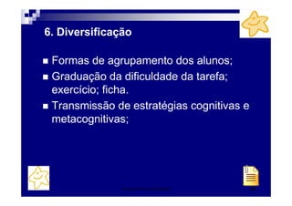 6. Diversificação

 Formas de agrupamento dos alunos;
 Graduação da dificuldade da tarefa;
 exercício; ficha.
 Transmissão de estratégias cognitivas e
 metacognitivas;




               Patrícia Praça de Almeida   50
 