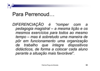 Patrícia Praça de Almeida 33
Para Perrenoud…
DIFERENCIAÇÃO é “romper com a
pedagogia magistral – a mesma lição e os
mesmos exercícios para todos ao mesmo
tempo – mas é sobretudo uma maneira de
pôr em funcionamento uma organização
de trabalho que integre dispositivos
didácticos, de forma a colocar cada aluno
perante a situação mais favorável”.
 