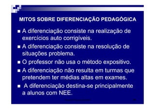 Patrícia Praça de Almeida 34
A diferenciação consiste na realização de
exercícios auto corrigíveis.
A diferenciação consiste na resolução de
situações problema.
O professor não usa o método expositivo.
A diferenciação não resulta em turmas que
pretendem ter médias altas em exames.
A diferenciação destina-se principalmente
a alunos com NEE.
MITOS SOBRE DIFERENCIAÇÃO PEDAGÓGICA
 