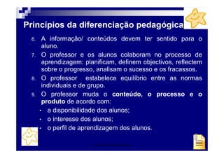 Patrícia Praça de Almeida 36
Princípios da diferenciação pedagógica
6. A informação/ conteúdos devem ter sentido para o
aluno.
7. O professor e os alunos colaboram no processo de
aprendizagem: planificam, definem objectivos, reflectem
sobre o progresso, analisam o sucesso e os fracassos.
8. O professor estabelece equilíbrio entre as normas
individuais e de grupo.
9. O professor muda o conteúdo, o processo e o
produto de acordo com:
• a disponibilidade dos alunos;
• o interesse dos alunos;
• o perfil de aprendizagem dos alunos.
 