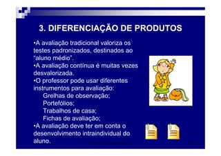 Patrícia Praça de Almeida 41
3. DIFERENCIAÇÃO DE PRODUTOS
•A avaliação tradicional valoriza os
testes padronizados, destinados ao
“aluno médio”.
•A avaliação contínua é muitas vezes
desvalorizada.
•O professor pode usar diferentes
instrumentos para avaliação:
Grelhas de observação;
Portefólios;
Trabalhos de casa;
Fichas de avaliação;
•A avaliação deve ter em conta o
desenvolvimento intraindividual do
aluno.
 