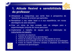 Patrícia Praça de Almeida 43
1. Atitude flexível e sensibilidade
do professor
Ultrapassar a insegurança que sente face à perspectiva de
“abandonar” formas de ensinar que aprendeu.
Rentabilizar o seu saber fazer e a sua experiência, em novas
abordagens do acto educativo.
Criar um clima de boa vontade com os colegas para a
experimentação conjunta de novos percursos.
Implementar o trabalho de equipa para a elaboração de
instrumentos de trabalho:
1. Inventário de objectivos.
2. Tabelas de progressão na aprendizagem.
3. Fichas de avaliação diagnostica das dificuldades do aluno.
4. Fichas de auto-avaliação no fim de uma sequência de aprendizagem.
5. Fichas de trabalho autónomo variadas e adaptadas aos diferentes
processos de aprendizagem.
 