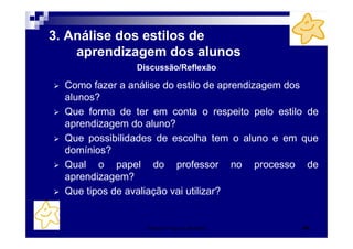 Patrícia Praça de Almeida 46
3. Análise dos estilos de
aprendizagem dos alunos
Como fazer a análise do estilo de aprendizagem dos
alunos?
Que forma de ter em conta o respeito pelo estilo de
aprendizagem do aluno?
Que possibilidades de escolha tem o aluno e em que
domínios?
Qual o papel do professor no processo de
aprendizagem?
Que tipos de avaliação vai utilizar?
Discussão/Reflexão
 