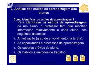 Patrícia Praça de Almeida 47
3. Análise dos estilos de aprendizagem dos
alunos
Como identificar os estilos de aprendizagem?
Para identificar os estilos de aprendizagem
de um aluno, o professor tem que recolher
informação relativamente a cada aluno, nos
seguintes aspectos:
1. A motivação (grau de envolvimento na tarefa).
2. As capacidades e processos de aprendizagem.
3. Os saberes prévios do aluno.
4. Os hábitos e métodos de trabalho.
 