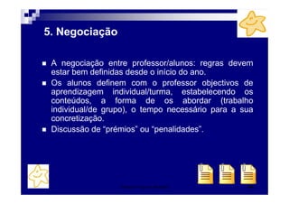 Patrícia Praça de Almeida 49
5. Negociação
A negociação entre professor/alunos: regras devem
estar bem definidas desde o início do ano.
Os alunos definem com o professor objectivos de
aprendizagem individual/turma, estabelecendo os
conteúdos, a forma de os abordar (trabalho
individual/de grupo), o tempo necessário para a sua
concretização.
Discussão de “prémios” ou “penalidades”.
 