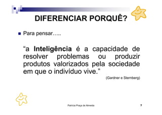 Patrícia Praça de Almeida 7
DIFERENCIAR PORQUÊ?
Para pensar…..
“a Inteligência é a capacidade de
resolver problemas ou produzir
produtos valorizados pela sociedade
em que o indivíduo vive.”
(Gardner e Sternberg)
 