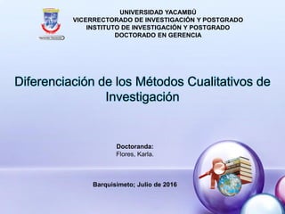 Diferenciación de los Métodos Cualitativos de
Investigación
UNIVERSIDAD YACAMBÚ
VICERRECTORADO DE INVESTIGACIÓN Y POSTGRADO
INSTITUTO DE INVESTIGACIÓN Y POSTGRADO
DOCTORADO EN GERENCIA
Doctoranda:
Flores, Karla.
Barquisimeto; Julio de 2016
 