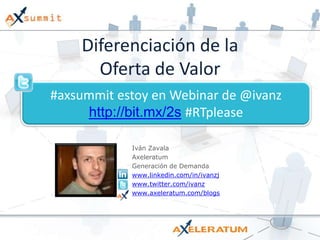 Diferenciación de la Oferta de Valor #axsummit estoy en Webinar de @ivanzhttp://bit.mx/2s#RTplease Iván Zavala Axeleratum Generación de Demanda www.linkedin.com/in/ivanzj www.twitter.com/ivanz www.axeleratum.com/blogs 
