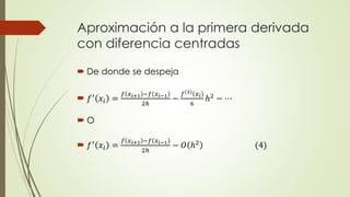 Aproximación a la primera derivada
con diferencia centradas
 De donde se despeja
 𝑓′ 𝑥𝑖 =
𝑓 𝑥 𝑖+1 −𝑓 𝑥 𝑖−1
2ℎ
−
𝑓 3 𝑥 𝑖
6
ℎ2 − ⋯
 O
 𝑓′
𝑥𝑖 =
𝑓 𝑥 𝑖+1 −𝑓 𝑥 𝑖−1
2ℎ
− 𝑂 ℎ2
(4)
 