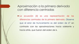 Aproximación a la primera derivada
con diferencia centradas
 La ecuación (4) es una representación de las
diferencias centradas de la primera derivada. Observe
que el error de truncamiento es del orden de ℎ2
en
contraste con las aproximaciones hacia adelante y
hacia atrás, que fueron del orden de ℎ.
 