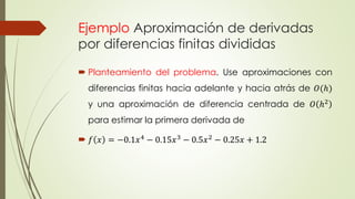 Ejemplo Aproximación de derivadas
por diferencias finitas divididas
 Planteamiento del problema. Use aproximaciones con
diferencias finitas hacia adelante y hacia atrás de 𝑂(ℎ)
y una aproximación de diferencia centrada de 𝑂 ℎ2
para estimar la primera derivada de
 𝑓 𝑥 = −0.1𝑥4
− 0.15𝑥3
− 0.5𝑥2
− 0.25𝑥 + 1.2
 