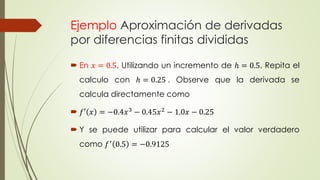 Ejemplo Aproximación de derivadas
por diferencias finitas divididas
 En 𝑥 = 0.5. Utilizando un incremento de ℎ = 0.5. Repita el
calculo con ℎ = 0.25 . Observe que la derivada se
calcula directamente como
 𝑓′ 𝑥 = −0.4𝑥3 − 0.45𝑥2 − 1.0𝑥 − 0.25
 Y se puede utilizar para calcular el valor verdadero
como 𝑓′ 0.5 = −0.9125
 