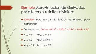 Ejemplo Aproximación de derivadas
por diferencias finitas divididas
 Solución. Para ℎ = 0.5 , la función se emplea para
determinar
 Evaluamos en 𝑓 𝑥 = −0.1𝑥4
− 0.15𝑥3
− 0.5𝑥2
− 0.25𝑥 + 1.2
 𝑥𝑖−1 = 0 𝑓 𝑥𝑖−1 = 1.2
 𝑥𝑖 = 0.5 𝑓 𝑥𝑖 = 0.925
 𝑥𝑖+1 = 1.0 𝑓 𝑥𝑖+1 = 0.2
 