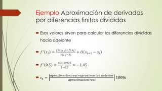 Ejemplo Aproximación de derivadas
por diferencias finitas divididas
 Esos valores sirven para calcular las diferencias divididas
hacia adelante
 𝑓′ 𝑥𝑖 =
𝑓 𝑥 𝑖+1 −𝑓 𝑥 𝑖
𝑥 𝑖+1−𝑥 𝑖
+ 𝑂 𝑥𝑖+1 − 𝑥𝑖
 𝑓′ 0.5 ≅
0.2−0.925
1−0.5
= −1.45
 𝜀𝑡 =
𝑎𝑝𝑟𝑜𝑥𝑖𝑚𝑎𝑐𝑖𝑜𝑛 𝑟𝑒𝑎𝑙−𝑎𝑝𝑟𝑜𝑥𝑖𝑚𝑎𝑐𝑖𝑜𝑛 𝑎𝑛𝑡𝑒𝑟𝑖𝑜𝑟
𝑎𝑝𝑟𝑜𝑥𝑖𝑚𝑎𝑐𝑖𝑜𝑛 𝑟𝑒𝑎𝑙
100%
 