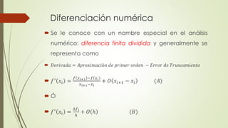 Diferenciación numérica
 Se le conoce con un nombre especial en el análisis
numérico: diferencia finita dividida y generalmente se
representa como
 𝐷𝑒𝑟𝑖𝑣𝑎𝑑𝑎 = 𝐴𝑝𝑟𝑜𝑥𝑖𝑚𝑎𝑐𝑖ó𝑛 𝑑𝑒 𝑝𝑟𝑖𝑚𝑒𝑟 𝑜𝑟𝑑𝑒𝑛 − 𝐸𝑟𝑟𝑜𝑟 𝑑𝑒 𝑇𝑟𝑢𝑛𝑐𝑎𝑚𝑖𝑒𝑛𝑡𝑜
 𝑓′ 𝑥𝑖 =
𝑓 𝑥 𝑖+1 −𝑓 𝑥 𝑖
𝑥 𝑖+1−𝑥 𝑖
+ 𝑂 𝑥𝑖+1 − 𝑥𝑖 (𝐴)
 Ó
 𝑓′
𝑥𝑖 =
∆𝑓 𝑖
ℎ
+ 𝑂 ℎ (𝐵)
 
