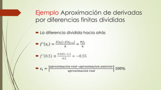 Ejemplo Aproximación de derivadas
por diferencias finitas divididas
 La diferencia dividida hacia atrás
 𝑓′
𝑥𝑖 =
𝑓 𝑥 𝑖 −𝑓 𝑥 𝑖−1
ℎ
=
𝛻𝑓1
ℎ
 𝑓′ 0.5 ≅
0.925−1.2
0.5
= −0.55
 𝜀𝑡 =
𝑎𝑝𝑟𝑜𝑥𝑖𝑚𝑎𝑐𝑖𝑜𝑛 𝑟𝑒𝑎𝑙−𝑎𝑝𝑟𝑜𝑥𝑖𝑚𝑎𝑐𝑖𝑜𝑛 𝑎𝑛𝑡𝑒𝑟𝑖𝑜𝑟
𝑎𝑝𝑟𝑜𝑥𝑖𝑚𝑎𝑐𝑖𝑜𝑛 𝑟𝑒𝑎𝑙
100%
 