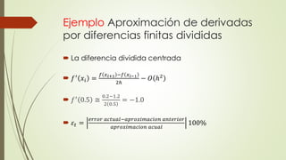 Ejemplo Aproximación de derivadas
por diferencias finitas divididas
 La diferencia dividida centrada
 𝑓′
𝑥𝑖 =
𝑓 𝑥 𝑖+1 −𝑓 𝑥 𝑖−1
2ℎ
− 𝑂 ℎ2
 𝑓′ 0.5 ≅
0.2−1.2
2 0.5
= −1.0
 𝜀𝑡 =
𝑒𝑟𝑟𝑜𝑟 𝑎𝑐𝑡𝑢𝑎𝑙−𝑎𝑝𝑟𝑜𝑥𝑖𝑚𝑎𝑐𝑖𝑜𝑛 𝑎𝑛𝑡𝑒𝑟𝑖𝑜𝑟
𝑎𝑝𝑟𝑜𝑥𝑖𝑚𝑎𝑐𝑖𝑜𝑛 𝑎𝑐𝑢𝑎𝑙
100%
 