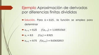Ejemplo Aproximación de derivadas
por diferencias finitas divididas
 Solución. Para ℎ = 0.25 , la función se emplea para
determinar
 𝑥𝑖−1 = 0.25 𝑓 𝑥𝑖−1 = 1.10351563
 𝑥𝑖 = 0.5 𝑓 𝑥𝑖 = 0.925
 𝑥𝑖+1 = 0.75 𝑓 𝑥𝑖+1 = 0.63632813
 