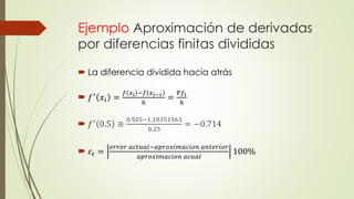 Ejemplo Aproximación de derivadas
por diferencias finitas divididas
 La diferencia dividida hacia atrás
 𝑓′
𝑥𝑖 =
𝑓 𝑥 𝑖 −𝑓 𝑥 𝑖−1
ℎ
=
𝛻𝑓1
ℎ
 𝑓′ 0.5 ≅
0.925−1.10351563
0.25
= −0.714
 𝜀𝑡 =
𝑒𝑟𝑟𝑜𝑟 𝑎𝑐𝑡𝑢𝑎𝑙−𝑎𝑝𝑟𝑜𝑥𝑖𝑚𝑎𝑐𝑖𝑜𝑛 𝑎𝑛𝑡𝑒𝑟𝑖𝑜𝑟
𝑎𝑝𝑟𝑜𝑥𝑖𝑚𝑎𝑐𝑖𝑜𝑛 𝑎𝑐𝑢𝑎𝑙
100%
 