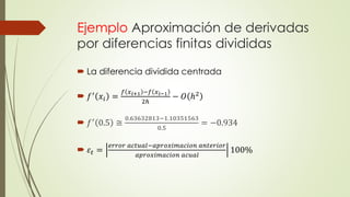 Ejemplo Aproximación de derivadas
por diferencias finitas divididas
 La diferencia dividida centrada
 𝑓′
𝑥𝑖 =
𝑓 𝑥 𝑖+1 −𝑓 𝑥 𝑖−1
2ℎ
− 𝑂 ℎ2
 𝑓′ 0.5 ≅
0.63632813−1.10351563
0.5
= −0.934
 𝜀𝑡 =
𝑒𝑟𝑟𝑜𝑟 𝑎𝑐𝑡𝑢𝑎𝑙−𝑎𝑝𝑟𝑜𝑥𝑖𝑚𝑎𝑐𝑖𝑜𝑛 𝑎𝑛𝑡𝑒𝑟𝑖𝑜𝑟
𝑎𝑝𝑟𝑜𝑥𝑖𝑚𝑎𝑐𝑖𝑜𝑛 𝑎𝑐𝑢𝑎𝑙
100%
 