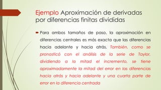 Ejemplo Aproximación de derivadas
por diferencias finitas divididas
 Para ambos tamaños de paso, la aproximación en
diferencias centrales es más exacta que las diferencias
hacia adelante y hacia atrás. También, como se
pronosticó con el análisis de la serie de Taylor,
dividiendo a la mitad el incremento, se tiene
aproximadamente la mitad del error en las diferencias
hacia atrás y hacia adelante y una cuarta parte de
error en la diferencia centrada
 